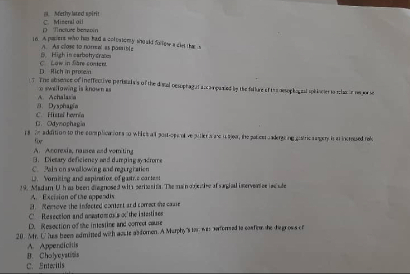 B. Methylated spirit
C. Mineral oil
D. Tincture benzoin
|6. A parient who has had a colostomy should follow a diet that is
A. As close to normal as possible
B. High in carbohydrates
C Low in fibre content
D. Rich in protein
17 The absence of ineffective peristalsis of the distal oesuphagus accompanied by the failure of the oesophageal sphincter to relax in response
to swallowing is known as
A. Achalasia
B. Dysphagia
C. Hiatal hernia
D. Odynophagia
(8 In addition to the complications to which all post-operative patients are subject, the patient undergoing gastric surgery is at increased risk
for
A. Anorexia, nausea and vomiting
B. Dietary deficiency and dumping syndrome
C. Pain on swallowing and regurgitation
D. Vomiting and aspiration of gastric content
19. Madam Uh as been diagnosed with peritonitis. The main objective of surgical intervention include
A. Excision of the appendix
B. Remove the infected content and correct the cause
C. Resection and anastomosis of the intestines
D. Resection of the intestine and correct cause
20. Mr. U has been admitted with acute abdomen. A Murphy's test was performed to confirm the diagnosis of
A. Appendicitis
B. Cholycystitis
C. Enteritis