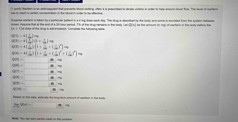 Warfarin is an anticoagulant that prevents blood clotting; often it is prescribed to stroke victims in order to help ensure blood flow. The level of warfarin 
has to reach a certain concentration in the blood in order to be effective. 
Suppose warfarin is taken by a particular patient in a 4 mg dose each day. The drug is absorbed by the body and some is excreted from the system between 
doses. Assume that at the end of a 24 hour period, 7% of the drug remains in the body. Let Q(n) be the amount (in mg) of warfarin in the body before the
(n+1) st dose of the drug is administered. Complete the following table.
Q(1)=4( 7/100 )mg
Q(2)=4( 7/100 )(1+ 7/100 )mg
Q(3)=4( 7/100 )(1+ 7/100 +( 7/100 )^2)mg
Q(4)=4( 7/100 )(1+ 7/100 +( 7/100 )^2+( 7/100 )^3)mg
Q(5)=□ mg
Q(6)=□ III mg
Q(7)=□ I mg
Q(8)=□ I mg
Q(9)=□ mg
Q(10)=□ m
Based on this data, estimate the long term amount of warfarin in the body:
limlimits _nto ∈fty Q(n)=□ mg
Note: You can earn partial credit on this problem.