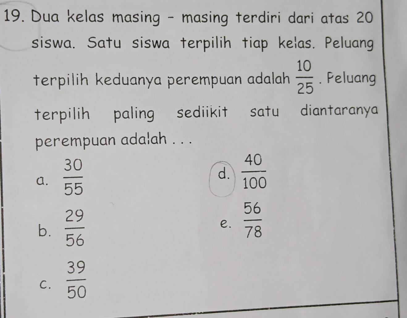 Dua kelas masing - masing terdiri dari atas 20
siswa. Satu siswa terpilih tiap kelas. Peluang
terpilih keduanya perempuan adalah  10/25 . Peluang
terpilih paling sediikit satu diantaranya
perempuan adalah . . .
a.  30/55 
d.  40/100 
b.  29/56 
e.  56/78 
C.  39/50 