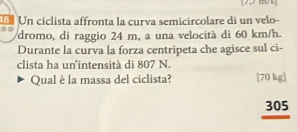 7 m/3
Un cíclista affronta la curva semicircolare di un velo-
dromo, di raggio 24 m, a una velocità di 60 km/h.
Durante la curva la forza centripeta che agisce sul ci-
clista ha un intensità di 807 N.
Qual è la massa del ciclista? [ 70 kg ]
305