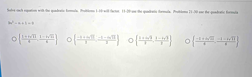 Solve each equation with the quadratic formula. Problems 1-10 will factor. 11-20 use the quadratic formula. Problems 21-30 use the quadratic formula
3n^2-n+1=0
  (1+isqrt(11))/6 , (1-isqrt(11))/6    (-1+isqrt(11))/2 , (-1-isqrt(11))/2    (1+isqrt(3))/2 , (1-isqrt(3))/2    (-1+isqrt(11))/6 , (-1-isqrt(11))/6 