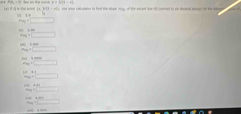 siot P(0,-3) fies on the curv y=3/(5
(a) If Q is the point (x,3/(5=x)) , use your calculator to find the slope mpy of the secent line PQ (corront to ou depoal places) for she taet 
(1) 5.0
m_fQ=□
(8) 5.99
m_PQ=□
(iii) 5.999
m_PQ=□
0_v
m_PQ=□
v)0.1 (-3,4)
m_PQ=□
(w)6.01 18
m_PQ=□
(vs)6601
m_PQ=□
(xi) 0.6001