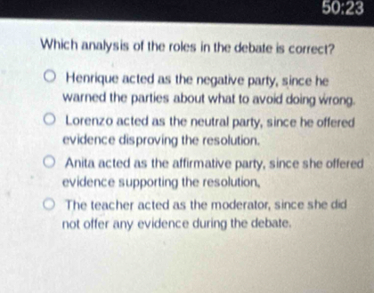 50:23
Which analysis of the roles in the debate is correct?
Henrique acted as the negative party, since he
warned the parties about what to avoid doing wrong.
Lorenzo acted as the neutral party, since he offered
evidence disproving the resolution.
Anita acted as the affirmative party, since she offered
evidence supporting the resolution.
The teacher acted as the moderator, since she did
not offer any evidence during the debate.