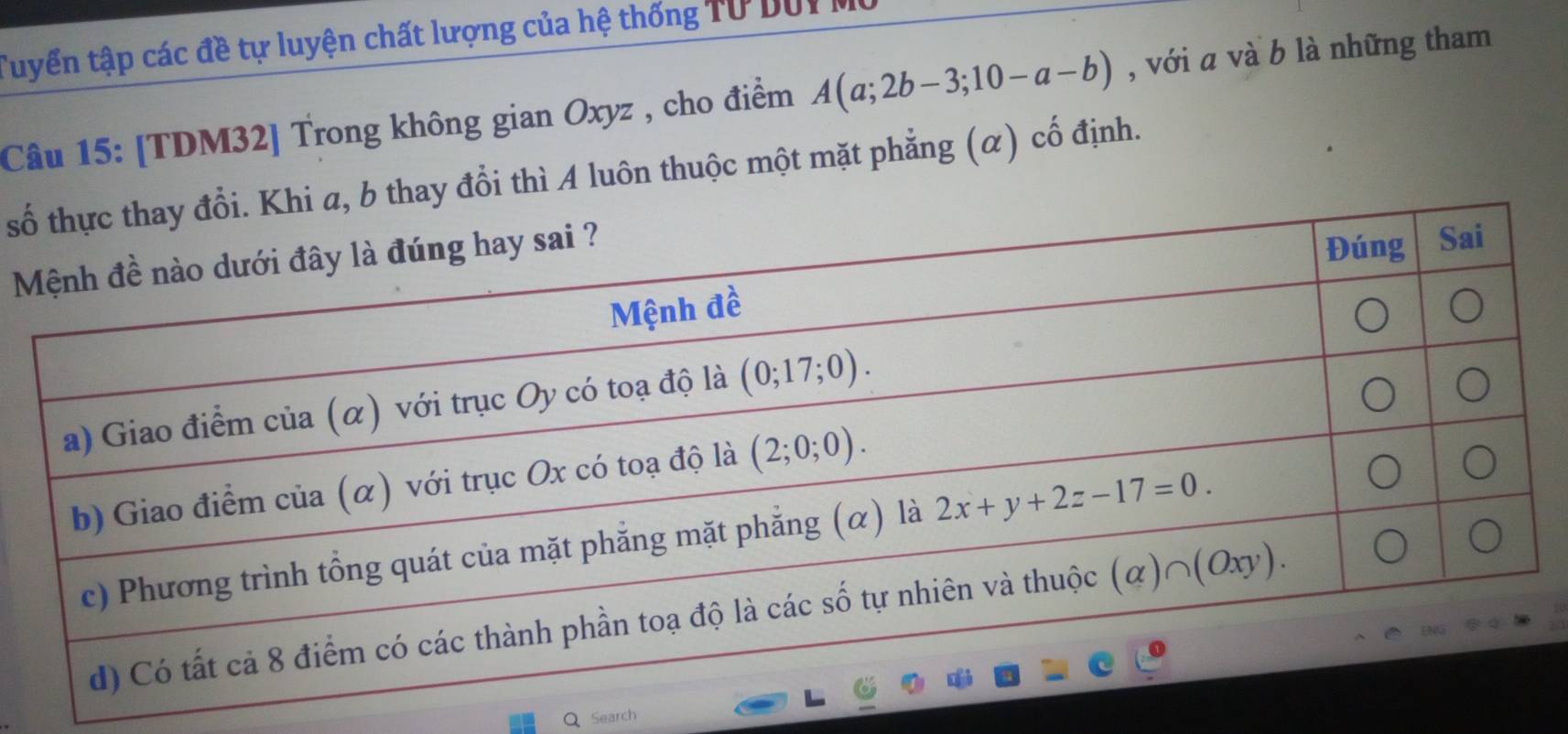 Tuyển tập các đề tự luyện chất lượng của hệ thống Tư DUI
Câu 15: [TDM32] Trong không gian Oxyz , cho điểm A(a;2b-3;10-a-b) , với a và b là những tham
s thay đổi thì A luôn thuộc một mặt phẳng (α) cố định.
Search