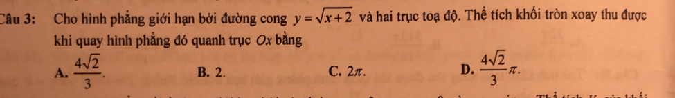 Cho hình phẳng giới hạn bởi đường cong y=sqrt(x+2) và hai trục toạ độ. Thể tích khối tròn xoay thu được
khi quay hình phẳng đó quanh trục Ox bằng
A.  4sqrt(2)/3 . B. 2. C. 2π. D.  4sqrt(2)/3 π.