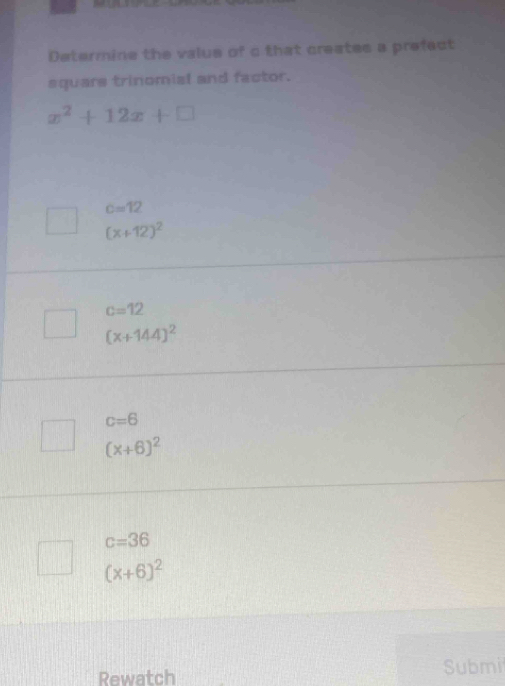 Determine the value of c that creates a prefect
aquars trinomisl and factor.
x^2+12x+□
c=12
(x+12)^2
c=12
(x+144)^2
c=6
(x+6)^2
c=36
(x+6)^2
Rewatch Submi