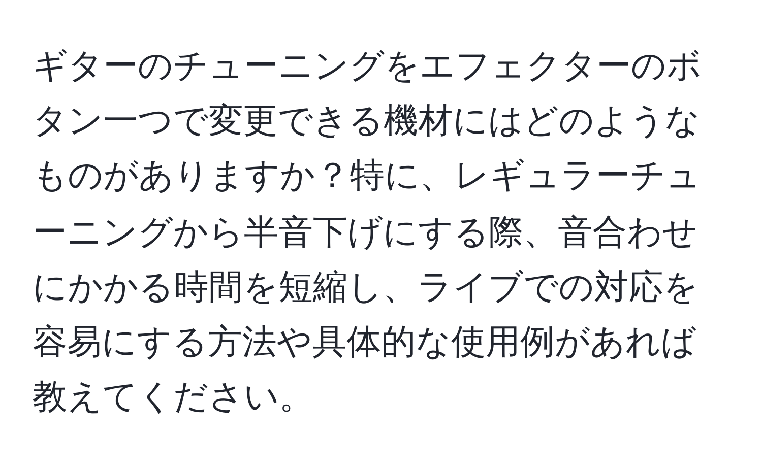 ギターのチューニングをエフェクターのボタン一つで変更できる機材にはどのようなものがありますか？特に、レギュラーチューニングから半音下げにする際、音合わせにかかる時間を短縮し、ライブでの対応を容易にする方法や具体的な使用例があれば教えてください。