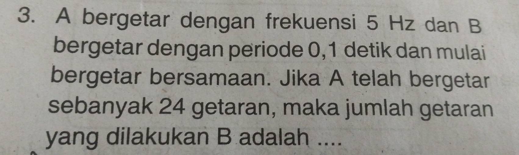 A bergetar dengan frekuensi 5 Hz dan B
bergetar dengan periode 0, 1 detik dan mulai 
bergetar bersamaan. Jika A telah bergetar 
sebanyak 24 getaran, maka jumlah getaran 
yang dilakukan B adalah ....