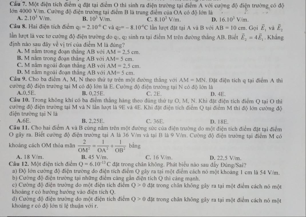 Cầu 7. Một điện tích điểm q đặt tại điểm O thì sinh ra điện trường tại điểm A với cường độ điện trường có độ
lớn 4000 V/m. Cường độ điện trường tại điểm B là trung điểm của OA có độ lớn là
A. 2.10^3V/m. B. 10^3V/m. C. 8.10^3V/m. D. 16.10^3V/m.
Câu 8. Hai điện tích điểm q_1=2.10^(-6)C và q_2=-8.10^(-6)C lần lượt đặt tại A và B với AB=10cm. Gọi vector E_1 và vector E_2
lần lượt là vec tơ cường độ điện trường do q1, q2 sinh ra tại điểm M trên đường thắng AB. Biết vector E_2=4vector E_1. Khẳng
định nào sau đây về vị trí của điểm M là đúng?
A. M nằm trong đoạn thẳng AB với AM=2,5cm.
B. M nằm trong đoạn thắng AB với AM=5cm.
C. M nằm ngoài đoạn thắng AB với AM=2,5cm.
D. M nằm ngoài đoạn thắng AB với AM=5cm.
Câu 9. Cho ba điểm A, M, N theo thứ tự trên một đường thắng với AM=MN. Đặt điện tích q tại điểm A thì
cường độ điện trường tại M có độ lớn là E. Cường độ điện trường tại N có độ lớn là
A.0,5E. B. 0,25E. C. 2E. D. 4E.
Câu 10. Trong không khí có ba điểm thắng hàng theo đúng thứ tự O, M, N. Khi đặt điện tích điểm Q tại O thì
cường độ điện trường tại M và N lần lượt là 9E và 4E. Khi đặt điện tích điểm Q tại điểm M thì độ lớn cường độ
điện trường tại N là
A.6E. B. 2,25E. C. 36E. D. 18E.
Câu 11. Cho hai điểm A và B cùng nằm trên một đường sức của điện trường do một điện tích điểm đặt tại điểm
O gây ra. Biết cường độ điện trường tại A là 36 V/m và tại B là 9 V/m. Cường độ điện trường tại điểm M có
khoảng cách OM thỏa mãn  2/OM^2 = 1/OA^2 + 1/OB^2  bàng
A. 18 V/m. B. 45 V/m. C. 16 V/m. D. 22,5 V/m.
Câu 12. Một điện tích điểm Q=6.10^(-13)C đặt trong chân không. Phát biểu nào sau đấy Đúng/Sai?
a) Độ lớn cường độ điện trường do điện tích điểm Q gây ra tại một điểm cách nó một khoảng 1 cm là 54 V/m.
b) Cường độ điện trường tại những điểm cảng gần điện tích Q thì càng mạnh.
c) Cường độ điện trường do một điện tích điểm Q>0 đặt trong chân không gây ra tại một điểm cách nó một
khoảng r có hướng hướng vào điện tích Q.
d) Cường độ điện trường do một điện tích điểm Q>0 đặt trong chân không gây ra tại một điểm cách nó một
khoảng r có độ lớn tỉ lệ thuận với r.