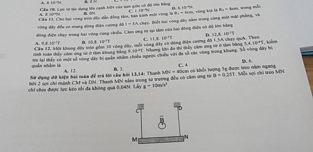 A. 8 10^(-4)N. B. 0 N.
Câu 10. Lực từ tác dụng lên cạnh MN của tam giác có độ lớn bằng
D. 6.10^(-4)N
C.
Cầu 11. Cho hai vòng tròn dây dẫn đồng tâm, bán kính một vòng là 1.10^(-3)N R_1=4cm , vòng kia là R_2=8cm , trong mỗi
A. 8 10^(-4)N. B, 0N.
vòng đây đều có mang dòng điện cường độ I=5A chạy. Biết hai vòng dây nằm trong cùng một mặt phẳng, và
dòng điện chạy trong hai vòng cùng chiều. Cảm ứng từ tại tâm của hai dòng điện có độ lớn bằng
A. 9,8,10^(-5)T. B. 10,8.10^(-5)T. C. 11,8.10^(-5)T.
D. 12,8.10^(-5)T.
C khung dây tròn gồm 30 vòng dây, mỗi vùng dây có dòng điện cường độ 1,5A chạy quA. Theo
tính toán thảy cảm ứng từ ở tâm khung bằng 9.10^(-4)T. Nhưng khi đo thì thầy cảm ứng từ ở tâm bằng 5,4.10^(-4)T , kiểm
tra lại thầy có một số vòng dây bị quân nhâm chiêu ngược chiều với đa số các vòng trong khung. Số vòng dây bị
quấn nhầm là C. 4 . D. 6.
A. 12. B. 3.
Sữ dụng dữ kiện bài toán để trả lời câu hỏi 13,14: Thanh MN=40cm có khối lượng 5g được treo nằm ngang
bởi 2 sợi chỉ mảnh CM và DN. Thanh MN nằm trong từ trường đều có cảm ứng từ B=0,25T Mỗi sợi chỉ treo MN
chỉ chịu được lực kéo tối đa không quá 0,04N. Lây g=10m/s^2