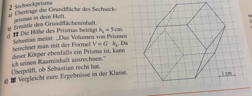 Sechseckprisma 
a) Übertrage die Grundfläche des Sechseck- 
prismas in dein Heft. 
Tl 
b) Ermittle den Grundflächeninhalt. 
d f Die Höhe des Prismas beträgt h_k=5cm. Z 
Sebastian meint: ,,Das Volumen von Prismen 
berechnet man mit der Formel V=G· h_k. Da 
dieser Körper ebenfalls ein Prisma ist, kann 
ich seinen Rauminhalt ausrechnen.“ 
Überprüft, ob Sebastian recht hat. 
d) Vergleicht eure Ergebnisse in der Klasse.