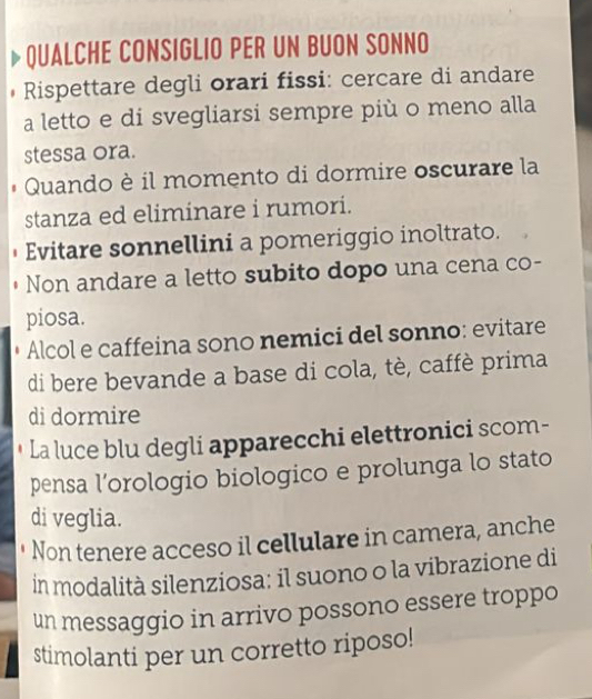 QUALCHE CONSIGLIO PER UN BUON SONNO 
Rispettare degli orari fissi: cercare di andare 
a letto e di svegliarsi sempre più o meno alla 
stessa ora. 
Quando è il momento di dormire oscurare la 
stanza ed eliminare i rumori. 
Evitare sonnellini a pomeriggio inoltrato. 
Non andare a letto subito dopo una cena co- 
piosa. 
Alcol e caffeina sono nemici del sonno: evitare 
di bere bevande a base di cola, tè, caffè prima 
di dormire 
La luce blu degli apparecchi elettronici scom- 
pensa l’orologio biologico e prolunga lo stato 
di veglia. 
Non tenere acceso il cellulare in camera, anche 
in modalità silenziosa: il suono o la vibrazione di 
un messaggio in arrivo possono essere troppo 
stimolanti per un corretto riposo!