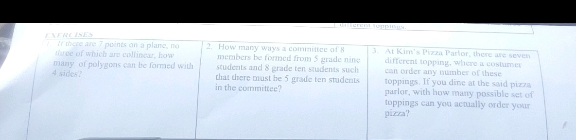 different toppings 
EXERCISES 
. If there are 7 points on a plane, no 2. How many ways a committee of 8 3. At Kim’s Pizza Parlor, there are seven 
three of which are collinear, how members be formed from 5 grade nine different topping, where a costumer 
many of polygons can be formed with students and 8 grade ten students such can order any number of these
4 sides? that there must be 5 grade ten students toppings. If you dine at the said pizza 
in the committee? parlor, with how many possible set of 
toppings can you actually order your 
pizza?