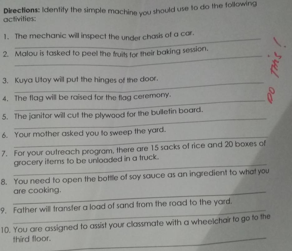 Directions: Identify the simple machine you should use to do the following 
activities: 
_ 
1. The mechanic will inspect the under chasis of a car. 
_ 
2. Malou is tasked to peel the fruits for their baking session. 
3. Kuya Utoy will put the hinges of the door. 
_ 
4. The flag will be raised for the flag ceremony. 
_ 
5. The janitor will cut the plywood for the bulletin board. 
_ 
6. Your mother asked you to sweep the yard. 
7. For your outreach program, there are 15 sacks of rice and 20 boxes of 
_ 
grocery items to be unloaded in a truck. 
8. You need to open the bottle of soy sauce as an ingredient to what you 
_are cooking. 
_ 
9. Father will transfer a load of sand from the road to the yard. 
10. You are assigned to assist your classmate with a wheelchair to go to the 
third floor. 
_