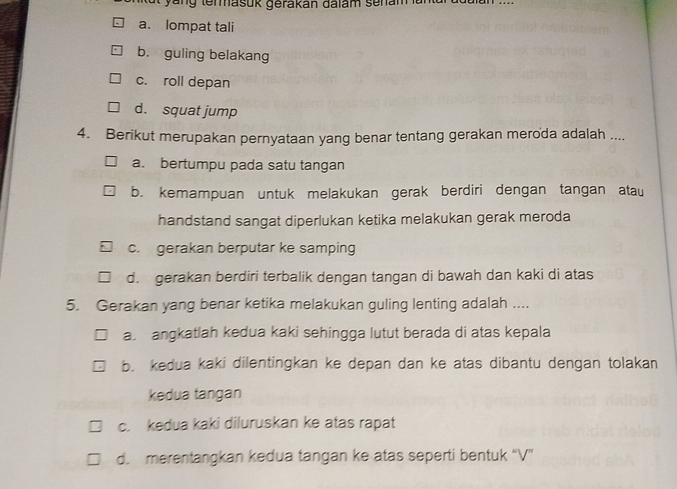 yung temmasuk gerakan dalam senam ana
a. lompat tali
b. guling belakang
c. roll depan
d. squat jump
4. Berikut merupakan pernyataan yang benar tentang gerakan meroda adalah ....
a. bertumpu pada satu tangan
b. kemampuan untuk melakukan gerak berdiri dengan tangan atau
handstand sangat diperlukan ketika melakukan gerak meroda
c. gerakan berputar ke samping
d. gerakan berdiri terbalik dengan tangan di bawah dan kaki di atas
5. Gerakan yang benar ketika melakukan guling lenting adalah ....
a angkatlah kedua kaki sehingga lutut berada di atas kepala
b. kedua kaki dilentingkan ke depan dan ke atas dibantu dengan tolakan
kedua tangan
c. kedua kaki diluruskan ke atas rapat
d. merentangkan kedua tangan ke atas seperti bentuk “V”