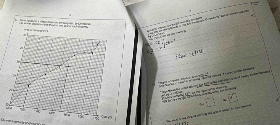 9
5
[4
Consider the exact area of Gwenda's driveway
Calculate an estimate of how much it would cost Gwenda to have a new driveway laid by DriveDown.
You must show all your working.
She decides to have her driveway repaired instead of having a new driveway
(b) Tanya's driveway covers an area _ 23m^2
Tanya thinks the repair will cost her 40% of the estimated cost of having a new driveway
She has budgeted £575 for the repair of her driveway
laid by DriveDown.
Will Tanya's budget cover the cost of repairing her driveway?
No [2]
2Yes
You must show all your working and give a reason for your answer
The measurements of Gwenda's
