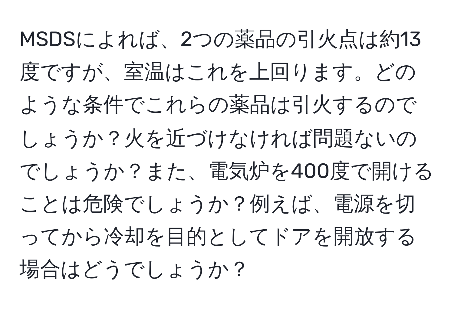 MSDSによれば、2つの薬品の引火点は約13度ですが、室温はこれを上回ります。どのような条件でこれらの薬品は引火するのでしょうか？火を近づけなければ問題ないのでしょうか？また、電気炉を400度で開けることは危険でしょうか？例えば、電源を切ってから冷却を目的としてドアを開放する場合はどうでしょうか？