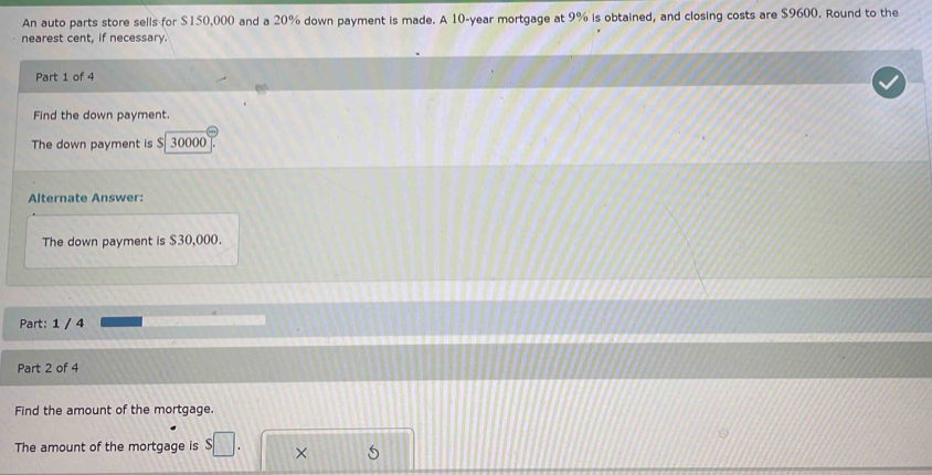 An auto parts store sells for $150,000 and a 20% down payment is made. A 10-year mortgage at 9% is obtained, and closing costs are $9600. Round to the 
nearest cent, if necessary. 
Part 1 of 4 
Find the down payment. 
The down payment is S 30000
Alternate Answer: 
The down payment is $30,000. 
Part: 1 / 4 
Part 2 of 4 
Find the amount of the mortgage. 
The amount of the mortgage is s□. × 5