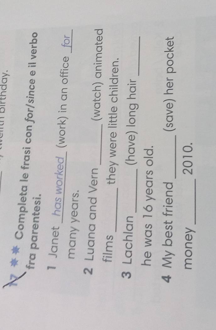 th birthday. 
Completa le frasi con for/since e il verbo 
fra parentesi. 
1 Janet _has worked_ (work) in an office _for_ 
many years. 
2 Luana and Vern _(watch) animated 
films_ they were little children. 
3 Lachlan _(have) long hair_ 
he was 16 years old. 
4 My best friend _(save) her pocket 
money _2010.