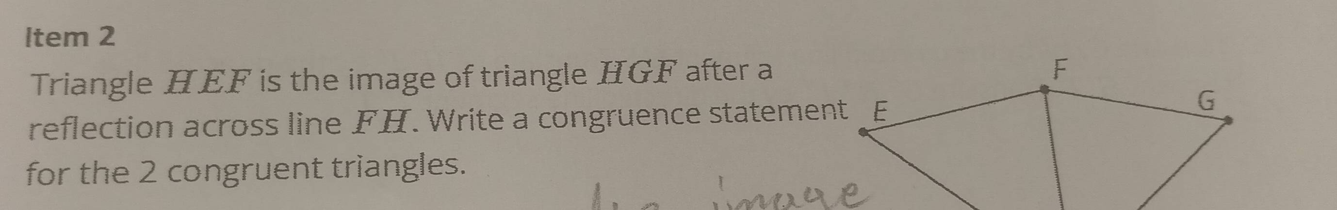 ltem 2 
Triangle HEF is the image of triangle HGF after a 
reflection across line FH. Write a congruence statement 
for the 2 congruent triangles.