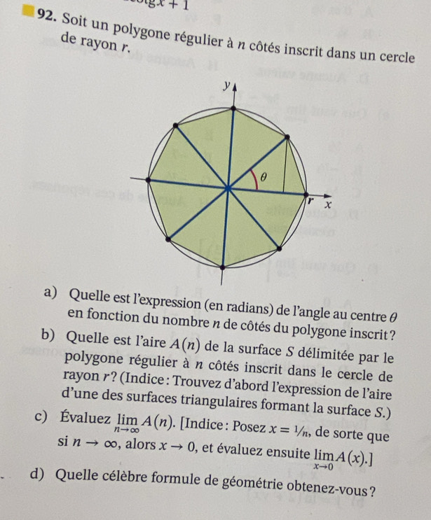 xgx+1
92. Soit un polygone régulier à n côtés inscrit dans un cercle 
de rayon r. 
a) Quelle est l’expression (en radians) de l’angle au centre θ
en fonction du nombre n de côtés du polygone inscrit ? 
b) Quelle est l’aire A(n) de la surface S délimitée par le 
polygone régulier à n côtés inscrit dans le cercle de 
rayon r ? (Indice : Trouvez d’abord l’expression de l’aire 
d’une des surfaces triangulaires formant la surface S.) 
c) Évaluez limlimits _nto ∈fty A(n). [Indice : Posez x=1/n , de sorte que 
si nto ∈fty , alors xto 0 , et évaluez ensuite limlimits _xto 0A(x).]
d) Quelle célèbre formule de géométrie obtenez-vous ?