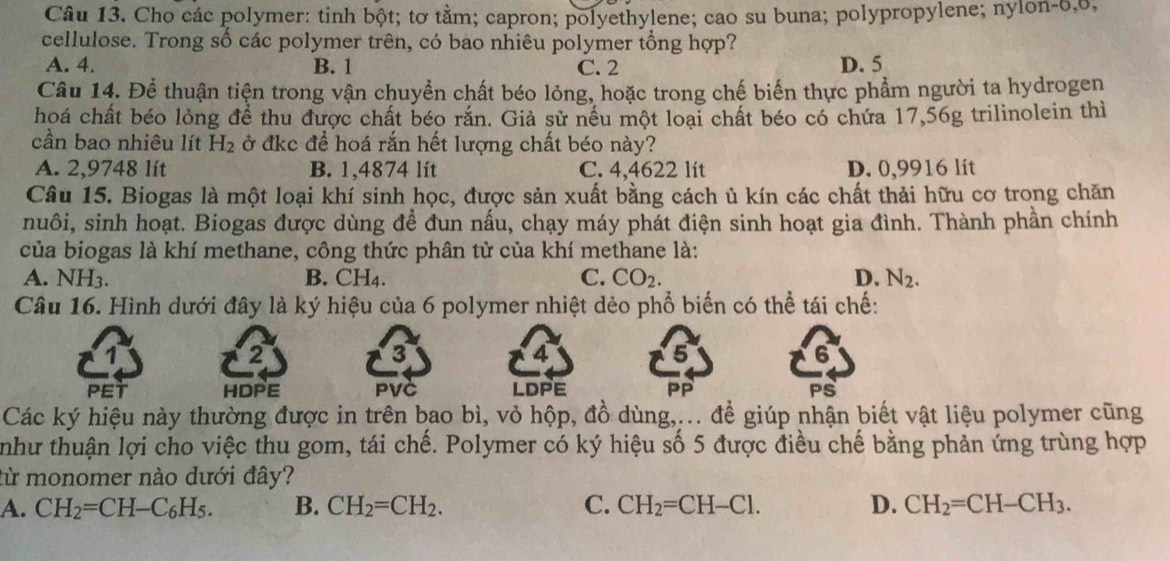 Cho các polymer: tinh bột; tơ tằm; capron; polyethylene; cao su buna; polypropylene; nylon-6,6,
cellulose. Trong số các polymer trên, có bao nhiêu polymer tổng hợp?
A. 4. B. 1 C. 2 D. 5
Câu 14. Để thuận tiện trong vận chuyển chất béo lỏng, hoặc trong chế biến thực phẩm người ta hydrogen
hoá chất béo lỏng để thu được chất béo rắn. Giả sử nếu một loại chất béo có chứa 17,56g trilinolein thì
cần bao nhiêu lít H_2 ở đkc để hoá rắn hết lượng chất béo này?
A. 2,9748 lít B. 1,4874 lit C. 4,4622 lít D. 0,9916 lit
Câu 15. Biogas là một loại khí sinh học, được sản xuất bằng cách ủ kín các chất thải hữu cơ trong chăn
nuôi, sinh hoạt. Biogas được dùng để đun nấu, chạy máy phát điện sinh hoạt gia đình. Thành phần chính
của biogas là khí methane, công thức phân tử của khí methane là:
A. NH3. B. CH4. C. CO_2. D. N_2.
Câu 16. Hình dưới đây là ký hiệu của 6 polymer nhiệt dẻo phổ biến có thể tái chế:
2
3
4
PET HDPE PVC LDPE PP PS
Các ký hiệu này thường được in trên bao bì, vỏ hộp, đồ dùng,... để giúp nhận biết vật liệu polymer cũng
như thuận lợi cho việc thu gom, tái chế. Polymer có ký hiệu số 5 được điều chế bằng phản ứng trùng hợp
từ monomer nào dưới đây?
A. CH_2=CH-C_6H_5. B. CH_2=CH_2. C. CH_2=CH-Cl. D. CH_2=CH-CH_3.