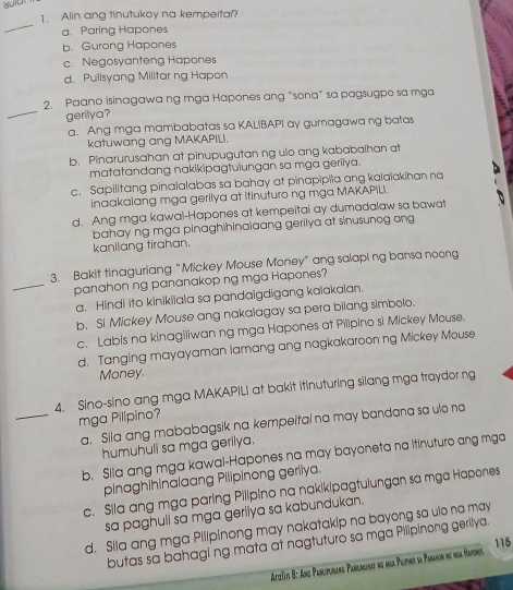 suiu
1. Alin ang tinutukoy na kempeita?
_
a. Paring Hapones
b. Gurong Hapones
c. Negosyanteng Hapones
d. Pulisyang Militar ng Hapon
_
2. Paano isinagawa ng mga Hapones ang "sona" sa pagsugpo sa mga
gerilya?
a. Ang mga mambabatas sa KALIBAPI ay gumagawa ng batas
katuwang ang MAKAPILI.
b. Pinarurusahan at pinupugutan ng ulo ang kababaihan at
matatandang nakikipagtulungan sa mga gerilya.
c. Sapilitang pinalalabas sa bahay at pinapipila ang kalaiakihan na
inaakalang mga gerilya at itinuturo ng mga MAKAPILI.
d. Ang mga kawal-Hapones at kempeitai ay dumadalaw sa bawat
bahay ng mga pinaghihinaiaang gerilya at sinusunog ang
kanilang tirahan.
3. Bakit tinaguriang "Mickey Mouse Money" ang salapi ng bansa noong
_panahon ng pananakop ng mga Hapones?
a. Hindi ito kinikiiala sa pandaigdigang kaiakalan.
b. Si Mickey Mouse ang nakalagay sa pera bilang simbolo.
c. Labis na kinagiliwan ng mga Hapones at Pilipino si Mickey Mouse.
d. Tanging mayayaman lamang ang nagkakaroon ng Mickey Mouse
Money.
4. Sino-sino ang mga MAKAPILI at bakit itinuturing silang mga traydor ng
_mga Pilípino?
a, Sila ang mababagsik na kempeital na may bandana sa ulo na
humuhuli sa mga gerilya.
b. Sila ang mga kawal-Hapones na may bayoneta na itinuturo ang mga
pinaghihinalaang Pilipinong gerllya.
c. Sila ang mga paring Pilipino na nakikipagtulungan sa mga Hapones
sa paghuli sa mga geriiya sa kabundukan.
d. Sila ang mga Pilipinong may nakatakip na bayong sa uio na may
butas sa bahagi ng mata at nagtuturo sa mga Pilipinong gerilya.
115
Aziti 8: An Pancipurare Paremunat no ma Plipino sa Paranon ne ma Mapones