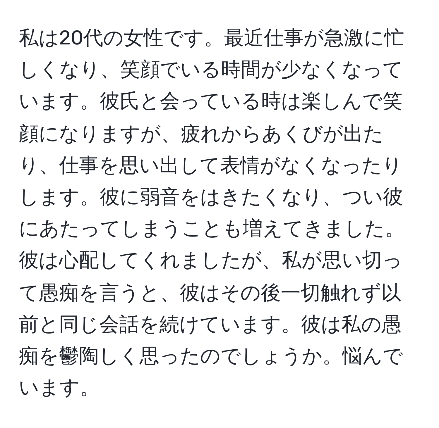 私は20代の女性です。最近仕事が急激に忙しくなり、笑顔でいる時間が少なくなっています。彼氏と会っている時は楽しんで笑顔になりますが、疲れからあくびが出たり、仕事を思い出して表情がなくなったりします。彼に弱音をはきたくなり、つい彼にあたってしまうことも増えてきました。彼は心配してくれましたが、私が思い切って愚痴を言うと、彼はその後一切触れず以前と同じ会話を続けています。彼は私の愚痴を鬱陶しく思ったのでしょうか。悩んでいます。