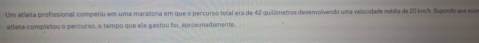 Um atleta profissional competiu em uma maratona em que o percurso total era de 42 quilômetros desenvolvendo uma velocidade média de 20 km/h. Supondo que esse 
atleta completou o percurso, o tempo que ele gastou foi, aproximadamente,