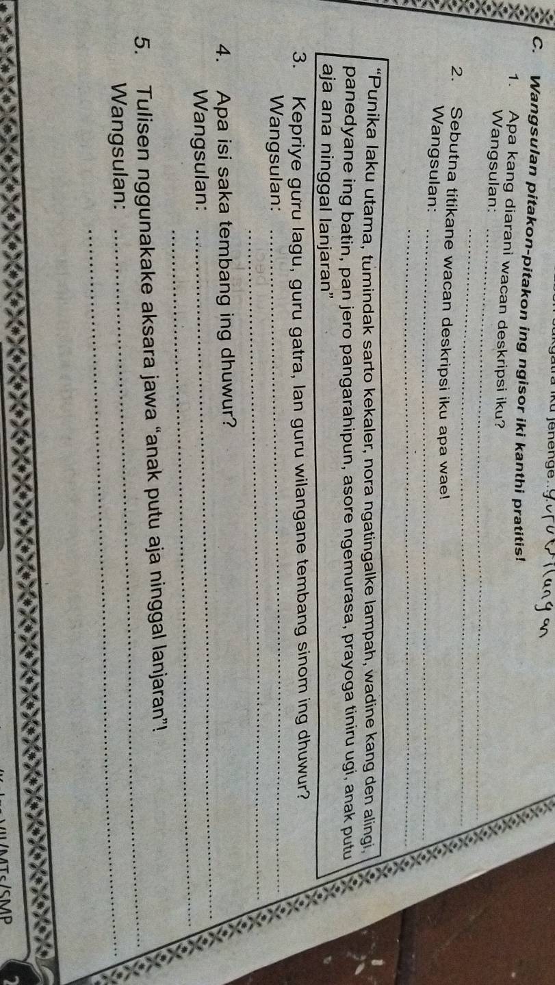 Ku jenenge 
C. Wangsulan pitakon-pitakon ing ngisor iki kanthi pratitis! 
a 1. Apa kang diarani wacan deskripsi iku? 
_ K 
_ 
Wangsulan: 
_ 
2. Sebutna titikane wacan deskripsi iku apa wae! 
_ 
Wangsulan:_ 
_ 
_ 
_ 
“Punika laku utama, tumindak sarto kekaler, nora ngatingalke lampah, wadine kang den alingi, a 
panedyane ing batin, pan jero pangarahipun, asore ngemurasa, prayoga tiniru ugi, anak putu 
aja ana ninggal lanjaran” 
3. Kepriye gưru lagu, guru gatra, lan guru wilangane tembang sinom ing dhuwur? 
_ 
Wangsulan:_ 
4. Apa isi saka tembang ing dhuwur? 
_ 
Wangsulan: 
_ 
5. Tulisen nggunakake aksara jawa “anak putu aja ninggal lanjaran”! 
Wangsulan:_ 
_ 
T/SMP