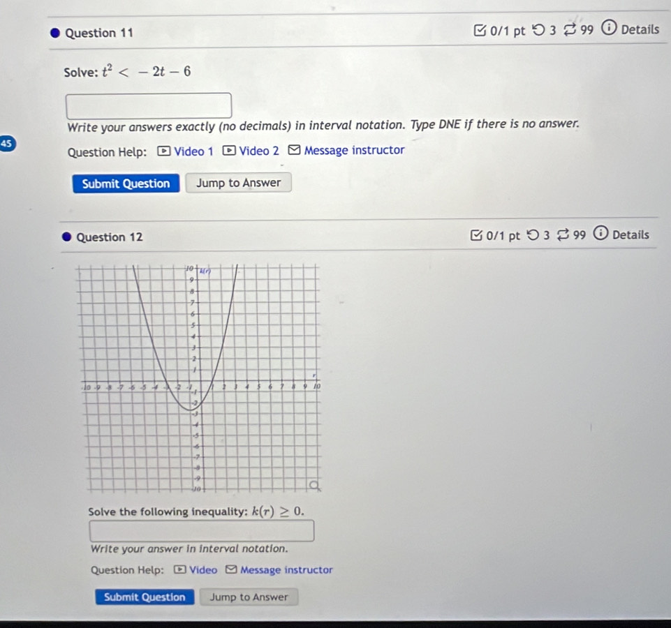 □0/1 pt つ 3 ⇄ 99 Details 
Solve: t^2
Write your answers exactly (no decimals) in interval notation. Type DNE if there is no answer. 
45 
Question Help: Video 1 * Video 2 - Message instructor 
Submit Question Jump to Answer 
Question 12 C0/1 pt O3approx 99(i Details 
Solve the following inequality: k(r)≥ 0. 
Write your answer in interval notation. 
Question Help: Video Message instructor 
Submit Question Jump to Answer