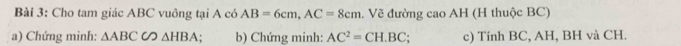 Cho tam giác ABC vuông tại A có AB=6cm, AC=8cm. Về đường cao AH (H thuộc BC) 
a) Chứng minh: △ ABCCO△ HBA. b) Chứng minh: AC^2=CH.BC; c) Tính BC, AH, BH và CH.