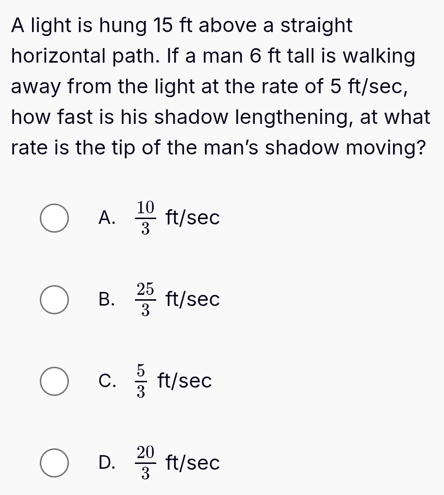 A light is hung 15 ft above a straight
horizontal path. If a man 6 ft tall is walking
away from the light at the rate of 5 ft/sec,
how fast is his shadow lengthening, at what
rate is the tip of the man's shadow moving?
A.  10/3  ft 36 C
B.  25/3  ft/sec
C.  5/3  ft/sec
D.  20/3 ft/sec