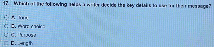 Which of the following helps a writer decide the key details to use for their message?
A. Tone
B. Word choice
C. Purpose
D. Length