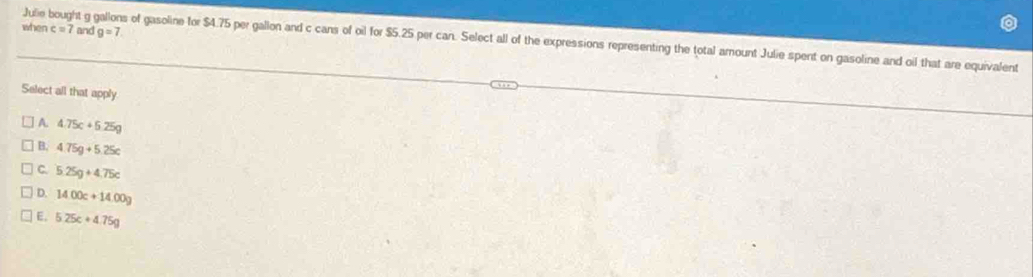 when c=7 and g=7
Julie bought g gallons of gasoline for $4.75 per gallon and c cans of oil for $5.25 per can. Select all of the expressions representing the total amount Julie spent on gasoline and oil that are equivalent
Select all that apply
A. 4.75c+6.25g
B. 4.75g+5.25c
C. 5.25g+4.75c
D. 1400c+14.00g
E. 5.25c+4.75g