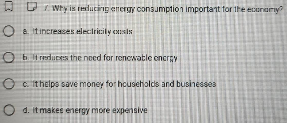 Why is reducing energy consumption important for the economy?
a. It increases electricity costs
b. It reduces the need for renewable energy
c. It helps save money for households and businesses
d. It makes energy more expensive