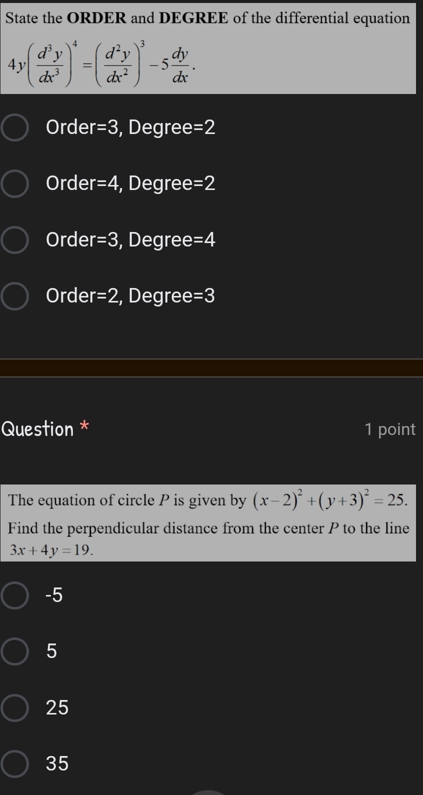 State the ORDER and DEGREE of the differential equation
4y( d^3y/dx^3 )^4=( d^2y/dx^2 )^3-5 dy/dx .
Order =3 , Degree=2
Order r=4 , Degree =2
Order r=3 , Degree =4
Order =2 , Degree =3
Question * 1 point
The equation of circle P is given by (x-2)^2+(y+3)^2=25. 
Find the perpendicular distance from the center P to the line
3x+4y=19.
-5
5
25
35