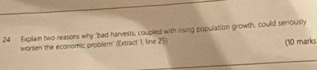 Explain two reasons why 'bad harvests, coupled with rising population growth, could seriously 
worsen the economic problem' (Extract 1, line 25) 
(10 marks