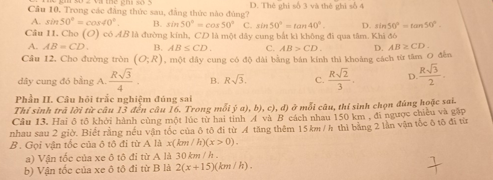 gh số 2 và thể ghi số 5 D. Thẻ ghi số 3 và thẻ ghi số 4
Câu 10. Trong các đẳng thức sau, đẳng thức nào đúng?
A. sin 50°=cos 40°. B. sin 50°=cos 50° C. sin 50°=tan 40°. D. sin 50°=tan 50°. 
Câu 11. Cho (O) có AB là đường kính, CD là một dây cung bất kì không đi qua tâm. Khi đó
A. AB=CD. B. AB≤ CD. C. AB>CD. D. AB≥ CD. 
Câu 12. Cho đường tròn (O;R) , một dây cung có độ dài bằng bán kính thì khoảng cách từ tâm O đến
dây cung đó bằng A.  Rsqrt(3)/4 . B. Rsqrt(3). C.  Rsqrt(2)/3 .
D.  Rsqrt(3)/2 . 
Phần II. Câu hỏi trắc nghiệm đúng sai
Thí sinh trả lời từ câu 13 đến câu 16. Trong mỗi ý a), b), c), d) ở mỗi câu, thí sinh chọn đúng họặc sai.
Câu 13. Hai ô tô khởi hành cùng một lúc từ hai tinh A và B cách nhau 150 km , đi ngược chiều và gặp
nhau sau 2 giờ. Biết rằng nếu vận tốc của ô tô đi từ A tăng thêm 15km / h thì bằng 2 lần vận tốc ô tô đi từ
B. Gọi vận tốc của ô tô đi từ A là x(km/h) (x>0). 
a) Vận tốc của xe ô tô đi từ A là 30 km / h.
b) Vận tốc của xe ô tô đi từ B là 2(x+15)(km / h).