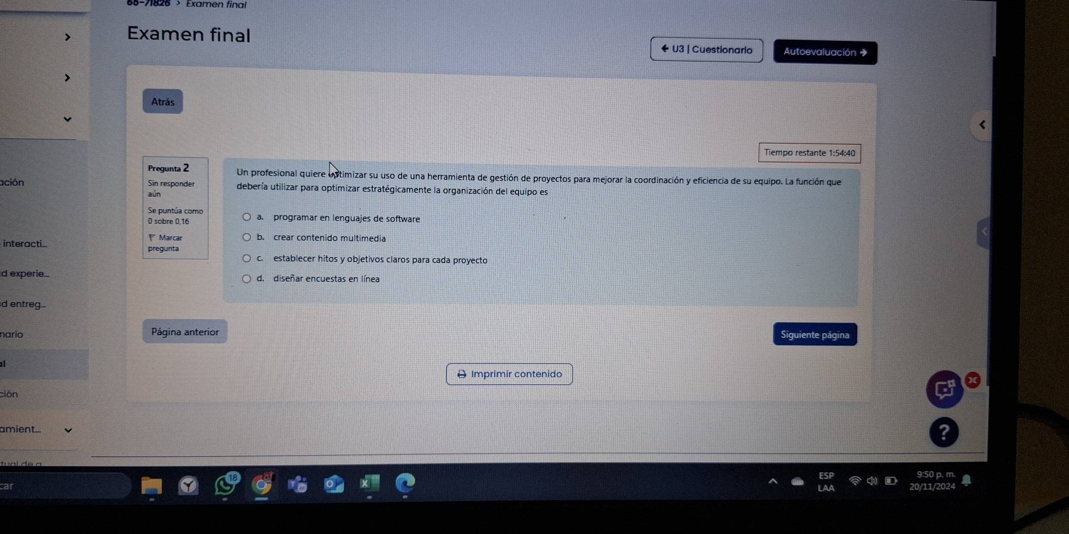 Examen final
U3 | Cuestionario Autoevaluación →
Atrás
Pregunta 2 Un profesional quiere optimizar su uso de una herramienta de gestión de proyectos para mejorar la coordinación y eficiencia de su equipo. La función que
ación Sin responder debería utilizar para optimizar estratégicamente la organización del equipo es
aún
Se puntúa como
0 sobre 0,16 a. programar en lenguajes de software
Marcar b. crear contenido multimedia
interacti
pregunta
c. establecer hitos y objetivos claros para cada proyecto
d experie. d. diseñar encuestas en línea
d entreg.-
nario Página anterior
Siguiente página
D Imprimir contenido
ción
amient...