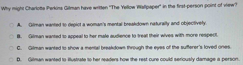 Why might Charlotte Perkins Gilman have written "The Yellow Wallpaper" in the first-person point of view?
A. Gilman wanted to depict a woman’s mental breakdown naturally and objectively.
B. Gilman wanted to appeal to her male audience to treat their wives with more respect.
C. Gilman wanted to show a mental breakdown through the eyes of the sufferer’s loved ones.
D. Gilman wanted to illustrate to her readers how the rest cure could seriously damage a person.