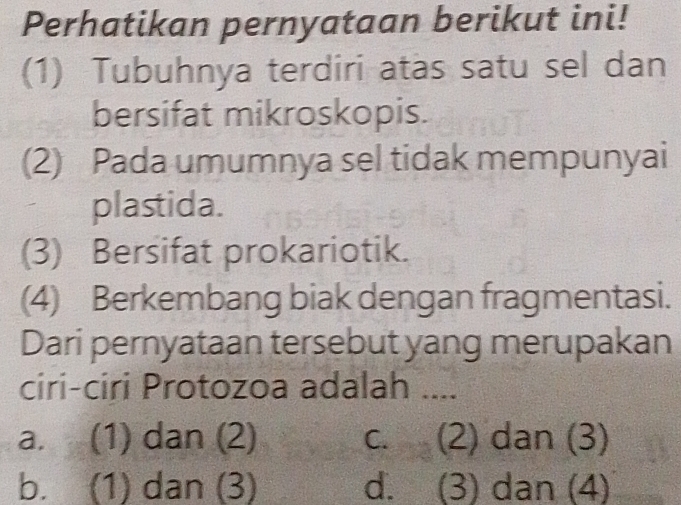 Perhatikan pernyataan berikut ini!
(1) Tubuhnya terdiri atas satu sel dan
bersifat mikroskopis.
(2) Pada umumnya sel tidak mempunyai
plastida.
(3) Bersifat prokariotik.
(4) Berkembang biak dengan fragmentasi.
Dari pernyataan tersebut yang merupakan
ciri-ciri Protozoa adalah ....
a. (1) dan (2) c. (2) dan (3)
b. (1) dan (3) d. (3) dan (4)