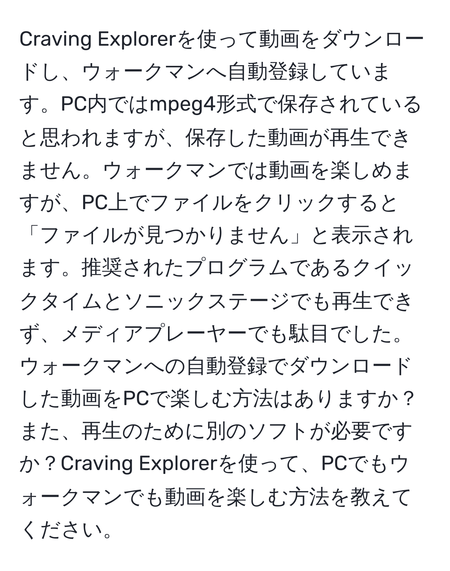 Craving Explorerを使って動画をダウンロードし、ウォークマンへ自動登録しています。PC内ではmpeg4形式で保存されていると思われますが、保存した動画が再生できません。ウォークマンでは動画を楽しめますが、PC上でファイルをクリックすると「ファイルが見つかりません」と表示されます。推奨されたプログラムであるクイックタイムとソニックステージでも再生できず、メディアプレーヤーでも駄目でした。ウォークマンへの自動登録でダウンロードした動画をPCで楽しむ方法はありますか？また、再生のために別のソフトが必要ですか？Craving Explorerを使って、PCでもウォークマンでも動画を楽しむ方法を教えてください。