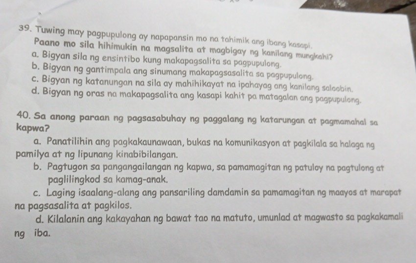 Tuwing may pagpupulong ay napapansin mo na tahimik ang ibang kasapi.
Paano mo sila hihimukin na magsalita at magbigay ng kanilang mungkahi?
a. Bigyan sila ng ensintibo kung makapagsalita sa pagpupulong.
b. Bigyan ng gantimpala ang sinumang makapagsasalita sa pagpupulong.
c. Bigyan ng katanungan na sila ay mahihikayat na ipahayag ang kanilang saloobin.
d. Bigyan ng oras na makapagsalita ang kasapi kahit pa matagalan ang pagpupulong.
40. Sa anong paraan ng pagsasabuhay ng paggalang ng katarungan at pagmamahal sa
kapwa?
a. Panatilihin ang pagkakaunawaan, bukas na komunikasyon at pagkilala sa halaga ng
pamilya at ng lipunang kinabibilangan.
b. Pagtugon sa pangangailangan ng kapwa, sa pamamagitan ng patuloy na pagtulong at
paglilingkod sa kamag-anak.
c. Laging isaalang-alang ang pansariling damdamin sa pamamagitan ng maayos at marapat
na pagsasalita at pagkilos.
d. Kilalanin ang kakayahan ng bawat tao na matuto, umunlad at magwasto sa pagkakamali
ng iba.