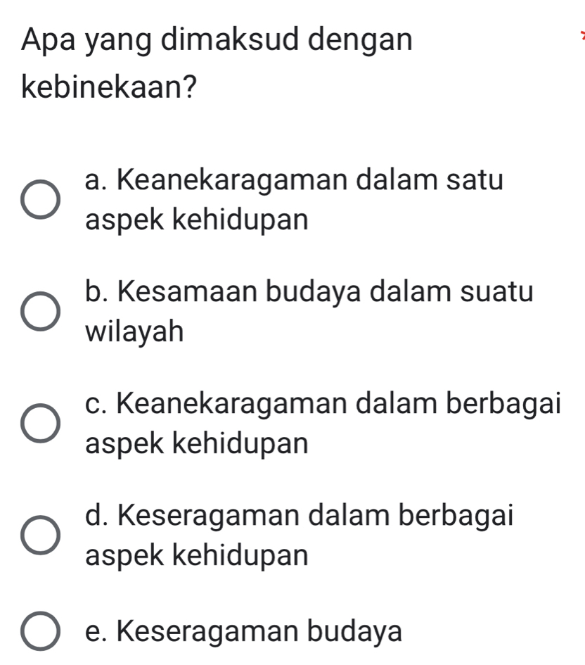 Apa yang dimaksud dengan
kebinekaan?
a. Keanekaragaman dalam satu
aspek kehidupan
b. Kesamaan budaya dalam suatu
wilayah
c. Keanekaragaman dalam berbagai
aspek kehidupan
d. Keseragaman dalam berbagai
aspek kehidupan
e. Keseragaman budaya