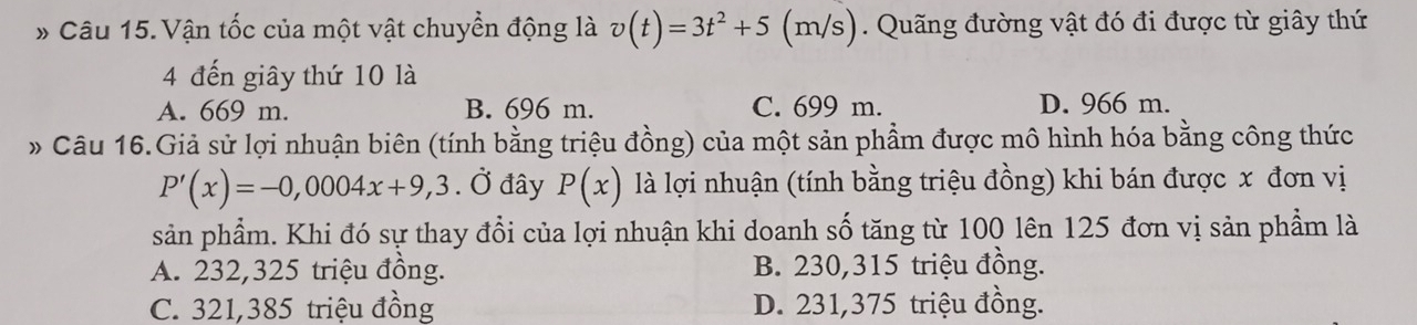 Vận tốc của một vật chuyển động là v(t)=3t^2+5(m/ s). Quãng đường vật đó đi được từ giây thứ
4 đến giây thứ 10 là
A. 669 m. B. 696 m. C. 699 m. D. 966 m.
» Câu 16.Giả sử lợi nhuận biên (tính bằng triệu đồng) của một sản phẩm được mô hình hóa bằng công thức
P'(x)=-0,0004x+9,3. Ở đây P(x) là lợi nhuận (tính bằng triệu đồng) khi bán được x đơn vị
sản phẩm. Khi đó sự thay đổi của lợi nhuận khi doanh số tăng từ 100 lên 125 đơn vị sản phẩm là
A. 232,325 triệu đồng. B. 230,315 triệu đồng.
C. 321,385 triệu đồng D. 231,375 triệu đồng.