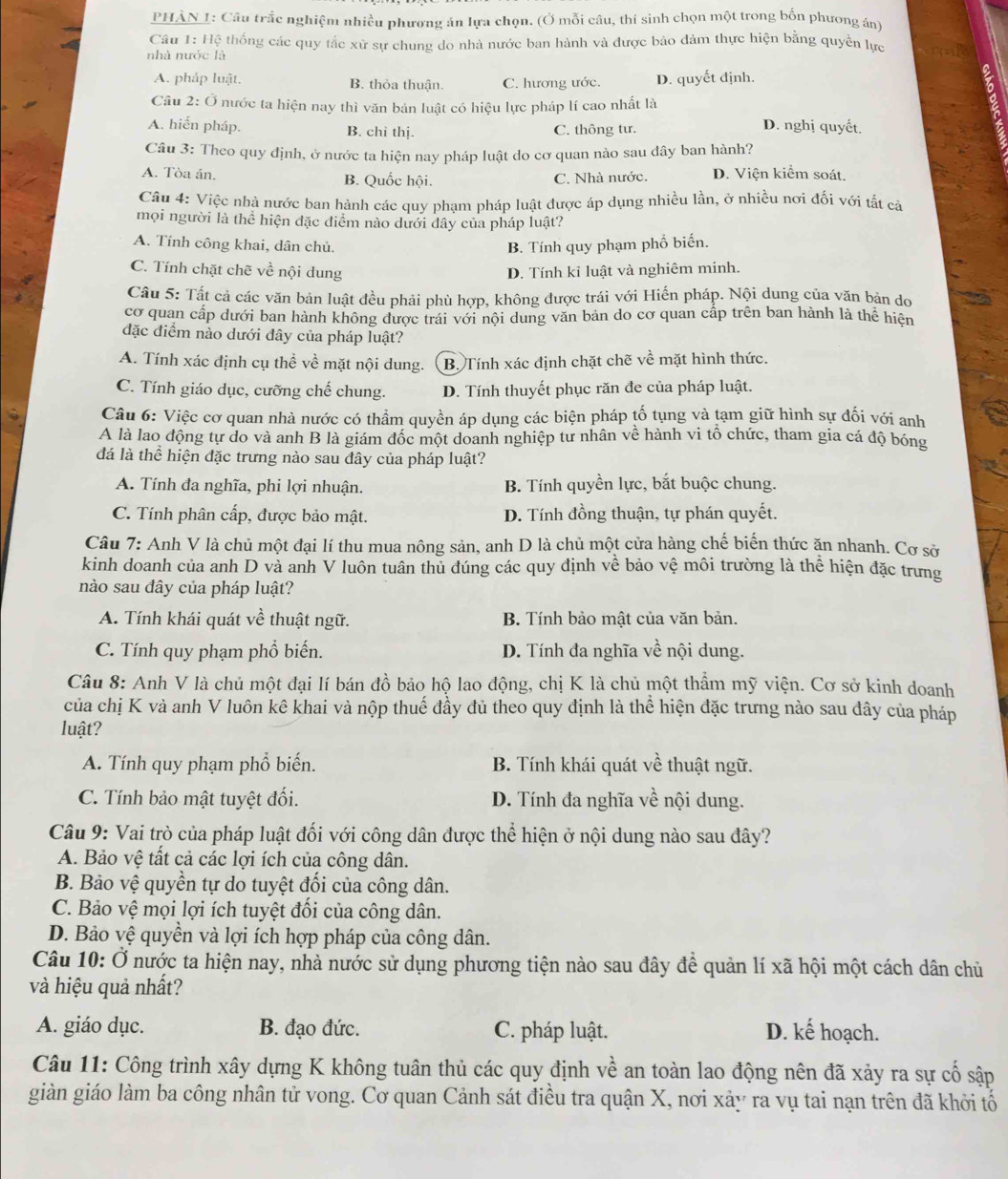 PHẢN 1: Câu trắc nghiệm nhiều phương án lựa chọn. (Ở mỗi câu, thí sinh chọn một trong bốn phương án)
Câu 1: Hệ thống các quy tắc xử sự chung do nhà nước ban hành và được bảo đảm thực hiện bằng quyền lực
nhà nước là
A. pháp luật. B. thỏa thuận. C. hương ước. D. quyết định.
Câu 2: Ở nước ta hiện nay thì văn bản luật có hiệu lực pháp lí cao nhất là
A. hiến pháp. D. nghị quyết.
B. chì thị. C. thông tư.
Câu 3: Theo quy định, ở nước ta hiện nay pháp luật do cơ quan nào sau dây ban hành?
A. Tòa án. B. Quốc hội. C. Nhà nước. D. Viện kiểm soát,
Câu 4: Việc nhà nước ban hành các quy phạm pháp luật được áp dụng nhiều lần, ở nhiều nơi đối với tất cả
mọi người là thể hiện đặc điểm nào dưới đây của pháp luật?
A. Tính công khai, dân chủ B. Tính quy phạm phổ biến.
C. Tính chặt chẽ về nội dung
D. Tính kỉ luật và nghiêm minh.
Câu 5: Tất cả các văn bản luật đều phải phù hợp, không được trái với Hiến pháp. Nội dung của văn bản do
cơ quan cấp dưới ban hành không được trái với nội dung văn bản do cơ quan cấp trên ban hành là thể hiện
đặc điểm nào dưới đây của pháp luật?
A. Tính xác định cụ thể về mặt nội dung. B. Tính xác định chặt chẽ về mặt hình thức.
C. Tính giáo dục, cưỡng chế chung. D. Tính thuyết phục răn đe của pháp luật.
Câu 6: Việc cơ quan nhà nước có thầm quyền áp dụng các biện pháp tố tụng và tạm giữ hình sự đối với anh
A là lao động tự do và anh B là giám đốc một doanh nghiệp tư nhân về hành vi tổ chức, tham gia cá độ bóng
đá là thể hiện đặc trưng nào sau đây của pháp luật?
A. Tính đa nghĩa, phi lợi nhuận. B. Tính quyền lực, bắt buộc chung.
C. Tính phân cấp, được bảo mật. D. Tính đồng thuận, tự phán quyết.
Câu 7: Anh V là chủ một đại lí thu mua nông sản, anh D là chủ một cửa hàng chế biến thức ăn nhanh. Cơ sở
kinh doanh của anh D và anh V luôn tuân thủ đúng các quy định về bảo vệ môi trường là thể hiện đặc trưng
nào sau dây của pháp luật?
A. Tính khái quát về thuật ngữ. B. Tính bảo mật của văn bản.
C. Tính quy phạm phổ biến. D. Tính đa nghĩa về nội dung.
Câu 8: Anh V là chủ một đại lí bán đồ bảo hộ lao động, chị K là chủ một thẩm mỹ viện. Cơ sở kinh doanh
của chị K và anh V luôn kê khai và nộp thuế đầy đủ theo quy định là thể hiện đặc trưng nào sau đây của pháp
luật?
A. Tính quy phạm phổ biến. B. Tính khái quát về thuật ngữ.
C. Tính bảo mật tuyệt đối. D. Tính đa nghĩa về nội dung.
Câu 9: Vai trò của pháp luật đối với công dân được thể hiện ở nội dung nào sau đây?
A. Bảo vệ tất cả các lợi ích của công dân.
B. Bảo vệ quyền tự do tuyệt đổi của công dân.
C. Bảo vệ mọi lợi ích tuyệt đối của công dân.
D. Bảo vệ quyền và lợi ích hợp pháp của công dân.
Câu 10: Ở nước ta hiện nay, nhà nước sử dụng phương tiện nào sau đây để quản lí xã hội một cách dân chủ
và hiệu quả nhất?
A. giáo dục. B. đạo đức. C. pháp luật. D. kế hoạch.
Câu 11: Công trình xây dựng K không tuân thủ các quy định về an toàn lao động nên đã xảy ra sự cố sập
giàn giáo làm ba công nhân tử vong. Cơ quan Cảnh sát điều tra quận X, nơi xảy ra vụ tai nạn trên đã khởi tổ