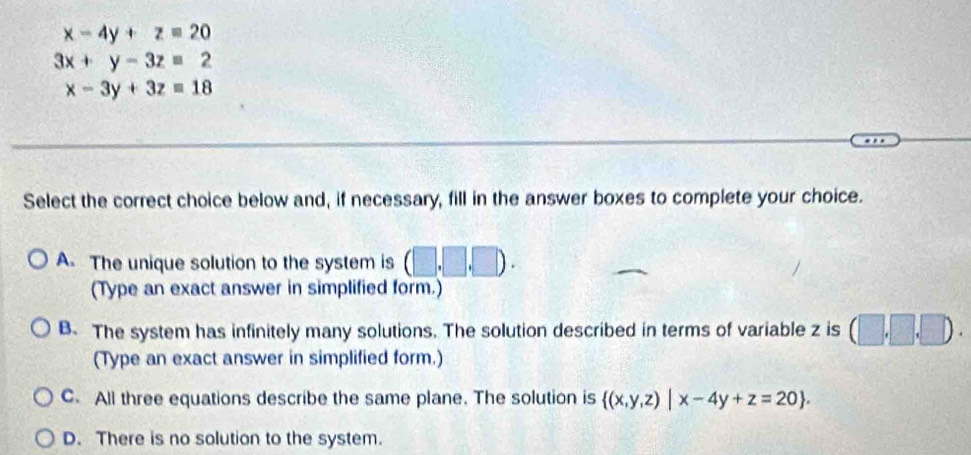 x-4y+z=20
3x+y-3z=2
x-3y+3z=18
Select the correct choice below and, if necessary, fill in the answer boxes to complete your choice.
A. The unique solution to the system is (□ ,□ ,□ ). 
(Type an exact answer in simplified form.)
B. The system has infinitely many solutions. The solution described in terms of variable z is (□ ,□ ,□ ). 
(Type an exact answer in simplified form.)
C. All three equations describe the same plane. The solution is  (x,y,z)|x-4y+z=20.
D. There is no solution to the system.