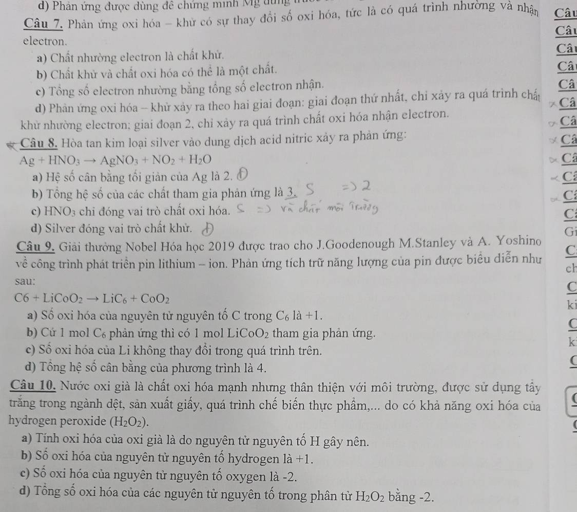 Phân ứng được dùng đề chứng minh Mg dun 
Câu 7. Phản ứng oxi hóa - khử có sự thay đổi số oxi hóa, tức là có quá trình nhường và nhận Câu
Câu
electron.
a) Chất nhường electron là chất khử.
Câ
b) Chất khử và chất oxi hóa có thể là một chất.
Câ
c) Tổng số electron nhường bằng tổng số electron nhận.
Câ
d) Phản ứng oxi hóa -- khử xảy ra theo hai giai đoạn: giai đoạn thứ nhất, chỉ xảy ra quá trình chấp
7 Câ
khử nhường electron; giai đoạn 2, chỉ xảy ra quá trình chất oxi hóa nhận electron.
7 Câ
Câu 8. Hòa tan kim loại silver vào dung dịch acid nitric xảy ra phản ứng:
Câ
Ag+HNO_3to AgNO_3+NO_2+H_2O
D Câ
a) Hệ số cân bằng tối giản của Ag là 2. C
b) Tổng hệ số của các chất tham gia phản ứng là 3.
C
c) H D O_3 chi đóng vai trò chất oxi hóa.
C
d) Silver đóng vai trò chất khử. Gi
Câu 9. Giải thưởng Nobel Hóa học 2019 được trao cho J.Goodenough M.Stanley và A. Yoshino
về công trình phát triển pin lithium - ion. Phản ứng tích trữ năng lượng của pin được biểu diễn như C
ch
sau:
C
C6+LiCoO_2to LiC_6+CoO_2
ki
a) Số oxi hóa của nguyên tử nguyên tố C trong C_61dot a+
b) Cứ 1 mol C₆ phản ứng thì có 1 mol LiCo O_2 tham gia phản ứng.
C
k
c) Số oxi hóa của Li không thay đổi trong quá trình trên.
d) Tổng hệ số cân bằng của phương trình là 4.
(
Câu 10. Nước oxi già là chất oxi hóa mạnh nhưng thân thiện với môi trường, được sử dụng tây
(
trăng trong ngành dệt, sản xuất giấy, quá trình chế biến thực phẩm,... do có khả năng oxi hóa của
hydrogen peroxide (H_2O_2).
a) Tính oxi hóa của oxi già là do nguyên tử nguyên tố H gây nên.
b) Số oxi hóa của nguyên tử nguyên tổ hydrogen la+1.
c) Số oxi hóa của nguyên tử nguyên tố oxygen là -2.
d) Tổng số oxi hóa của các nguyên tử nguyên tố trong phân tử H_2O_2 bằng -2.