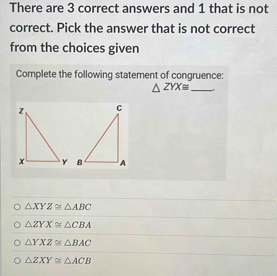 There are 3 correct answers and 1 that is not
correct. Pick the answer that is not correct
from the choices given
Complete the following statement of congruence:
△ ZYX≌ _.

△ XYZ≌ △ ABC
△ ZYX≌ △ CBA
△ YXZ≌ △ BAC
△ ZXY≌ △ ACB